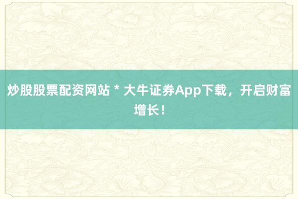 炒股股票配资网站 * 大牛证券App下载，开启财富增长！
