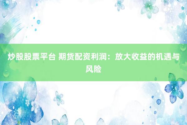 炒股股票平台 期货配资利润：放大收益的机遇与风险