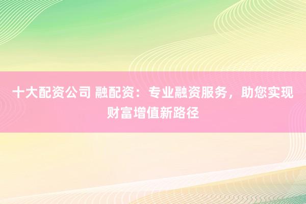 十大配资公司 融配资：专业融资服务，助您实现财富增值新路径