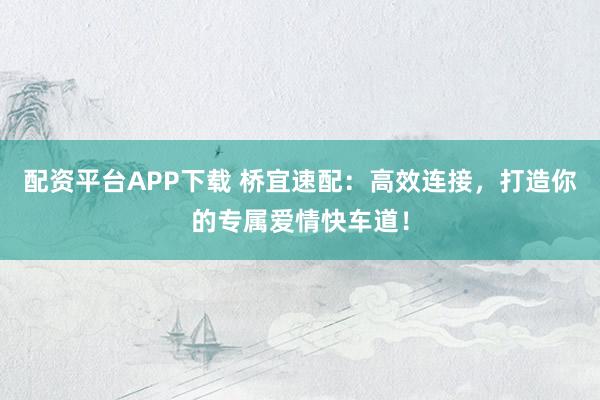 配资平台APP下载 桥宜速配：高效连接，打造你的专属爱情快车道！