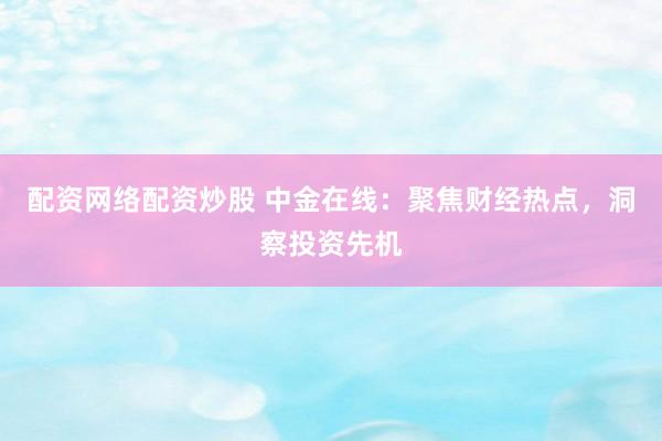 配资网络配资炒股 中金在线：聚焦财经热点，洞察投资先机