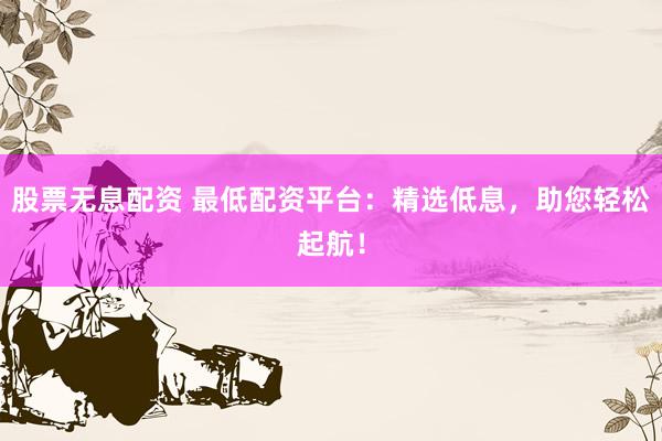 股票无息配资 最低配资平台：精选低息，助您轻松起航！