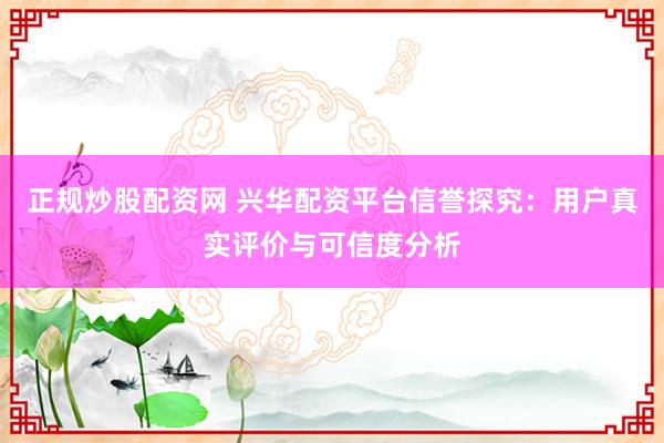 正规炒股配资网 兴华配资平台信誉探究：用户真实评价与可信度分析