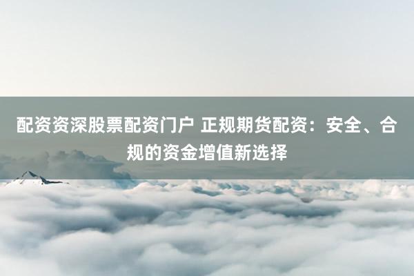 配资资深股票配资门户 正规期货配资：安全、合规的资金增值新选择