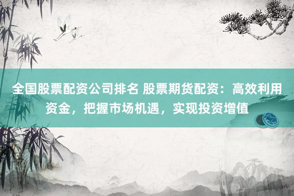 全国股票配资公司排名 股票期货配资：高效利用资金，把握市场机遇，实现投资增值
