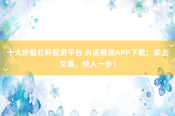 十大炒股杠杆配资平台 兴证期货APP下载：掌上交易，快人一步！