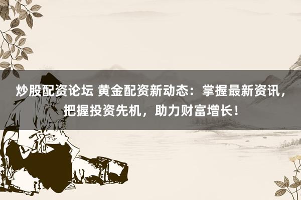 炒股配资论坛 黄金配资新动态：掌握最新资讯，把握投资先机，助力财富增长！