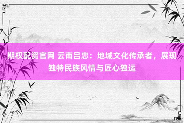 期权配资官网 云南吕忠：地域文化传承者，展现独特民族风情与匠心独运