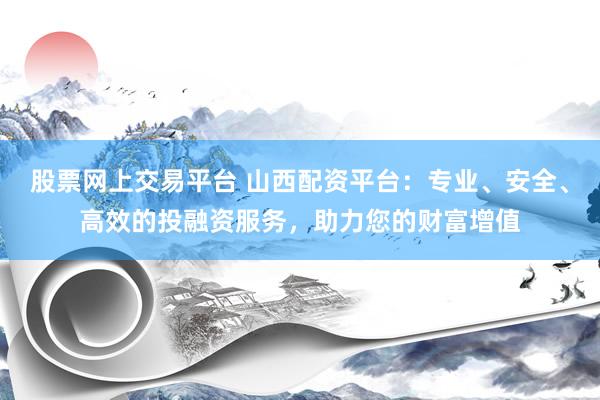 股票网上交易平台 山西配资平台：专业、安全、高效的投融资服务，助力您的财富增值