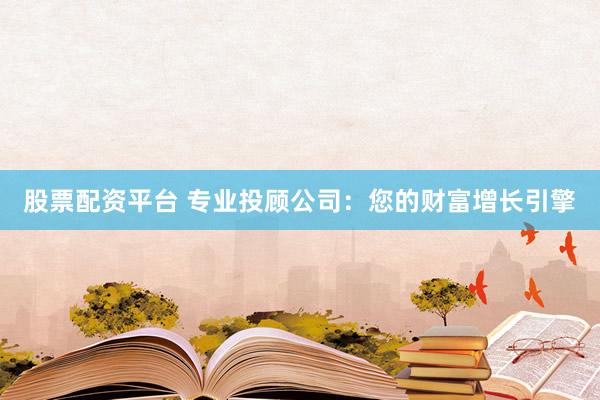股票配资平台 专业投顾公司：您的财富增长引擎