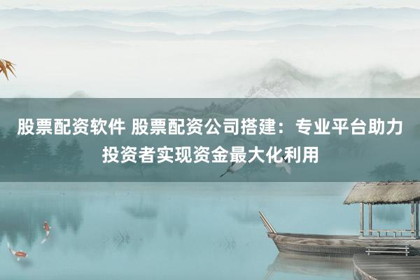 股票配资软件 股票配资公司搭建：专业平台助力投资者实现资金最大化利用
