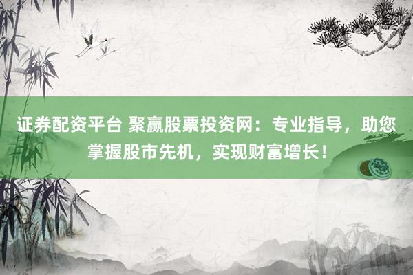 证券配资平台 聚赢股票投资网：专业指导，助您掌握股市先机，实现财富增长！