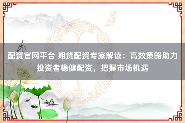配资官网平台 期货配资专家解读：高效策略助力投资者稳健配资，把握市场机遇
