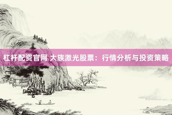 杠杆配资官网 大族激光股票：行情分析与投资策略
