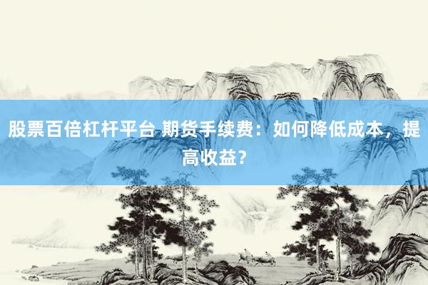 股票百倍杠杆平台 期货手续费：如何降低成本，提高收益？