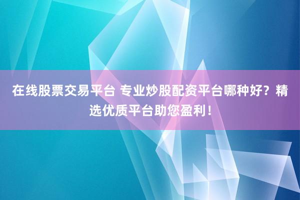 在线股票交易平台 专业炒股配资平台哪种好？精选优质平台助您盈利！