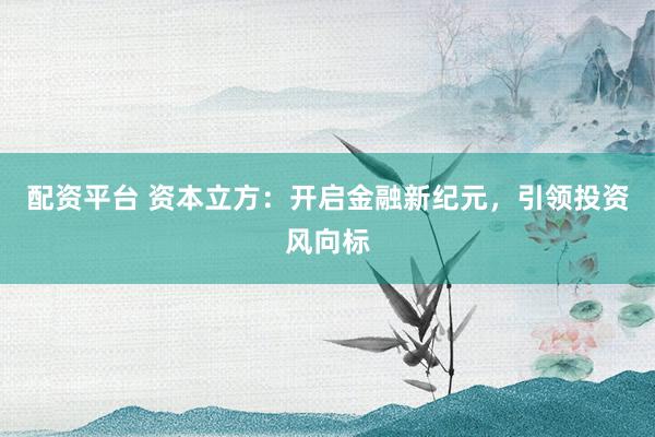 配资平台 资本立方：开启金融新纪元，引领投资风向标