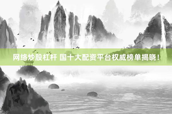 网络炒股杠杆 国十大配资平台权威榜单揭晓！