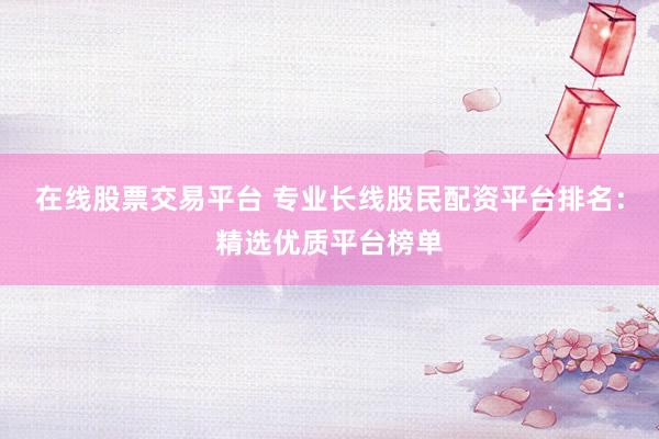 在线股票交易平台 专业长线股民配资平台排名：精选优质平台榜单