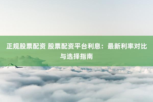 正规股票配资 股票配资平台利息：最新利率对比与选择指南