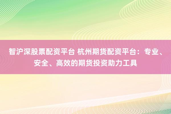 智沪深股票配资平台 杭州期货配资平台：专业、安全、高效的期货投资助力工具