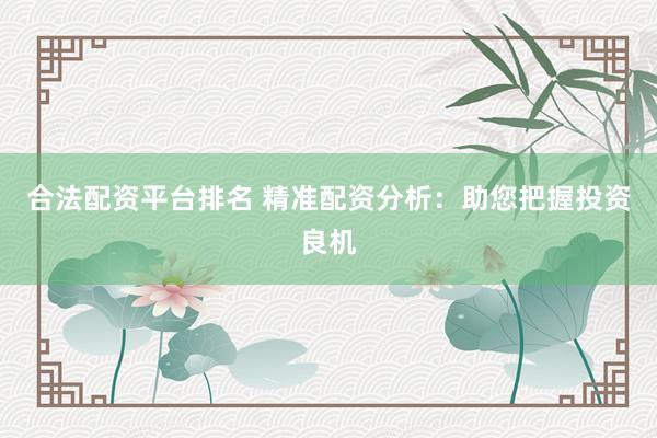 合法配资平台排名 精准配资分析：助您把握投资良机