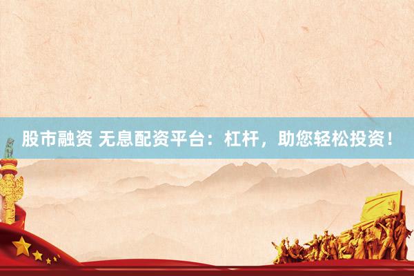 股市融资 无息配资平台：杠杆，助您轻松投资！