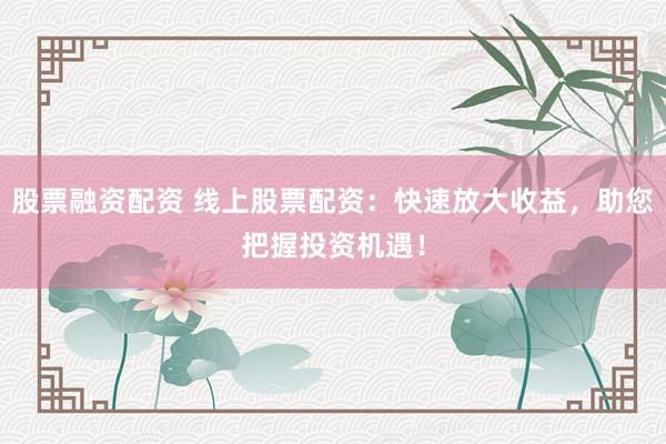 股票融资配资 线上股票配资：快速放大收益，助您把握投资机遇！