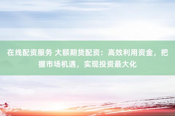 在线配资服务 大额期货配资：高效利用资金，把握市场机遇，实现投资最大化