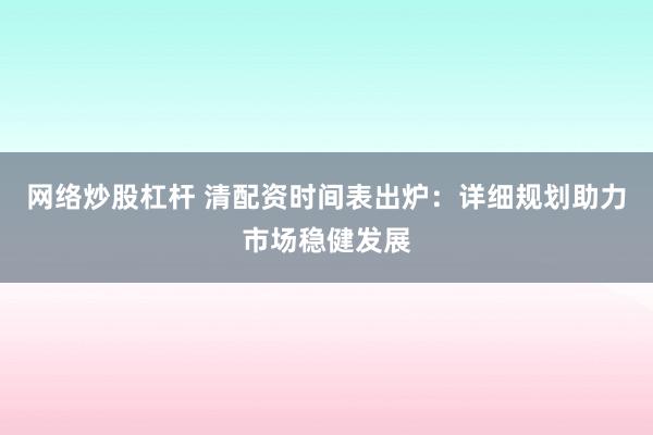 网络炒股杠杆 清配资时间表出炉：详细规划助力市场稳健发展