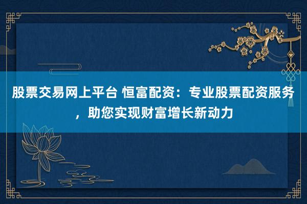 股票交易网上平台 恒富配资：专业股票配资服务，助您实现财富增长新动力