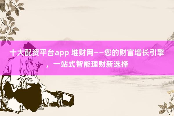 十大配资平台app 堆财网——您的财富增长引擎，一站式智能理财新选择