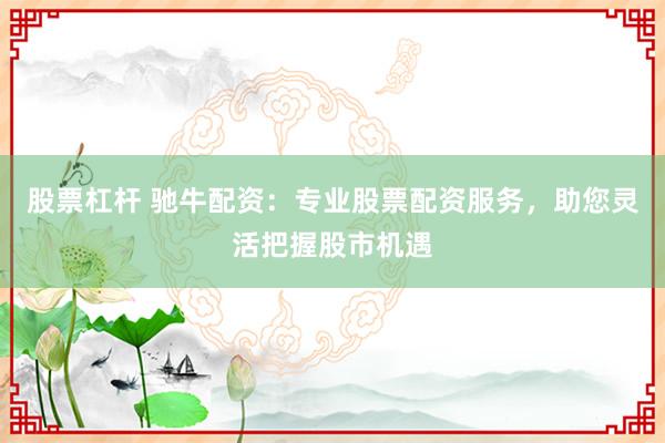 股票杠杆 驰牛配资：专业股票配资服务，助您灵活把握股市机遇