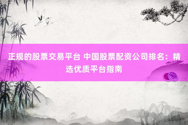正规的股票交易平台 中国股票配资公司排名：精选优质平台指南