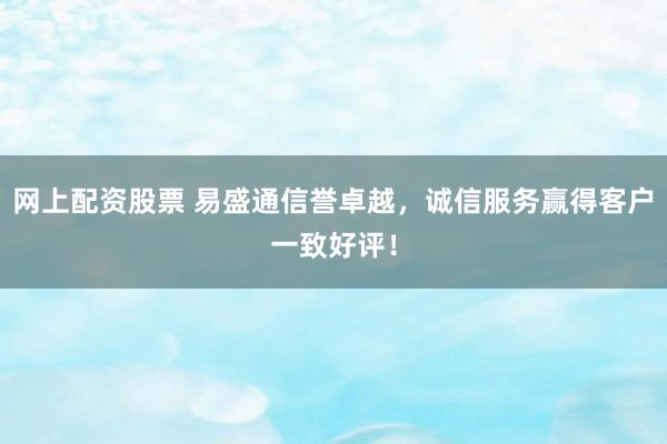 网上配资股票 易盛通信誉卓越，诚信服务赢得客户一致好评！