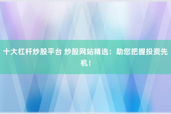 十大杠杆炒股平台 炒股网站精选：助您把握投资先机！