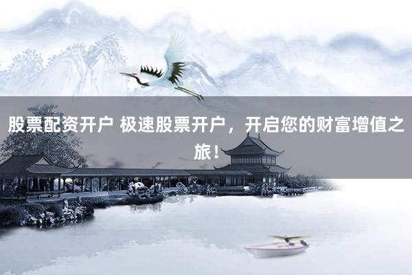 股票配资开户 极速股票开户，开启您的财富增值之旅！
