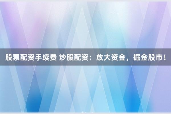 股票配资手续费 炒股配资：放大资金，掘金股市！