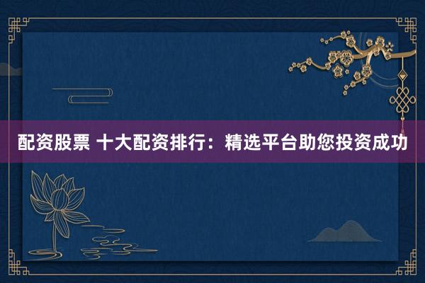 配资股票 十大配资排行：精选平台助您投资成功