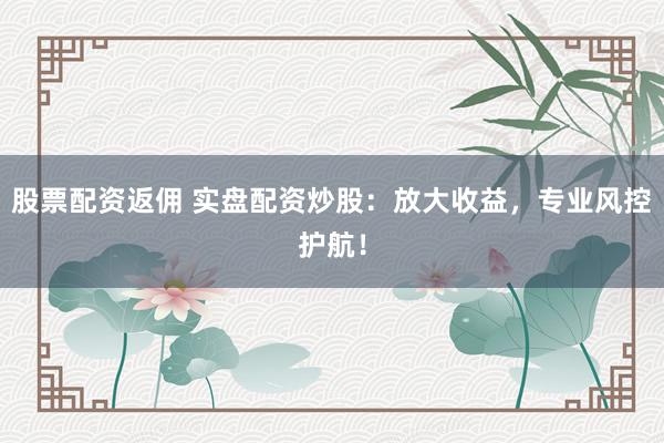 股票配资返佣 实盘配资炒股：放大收益，专业风控护航！