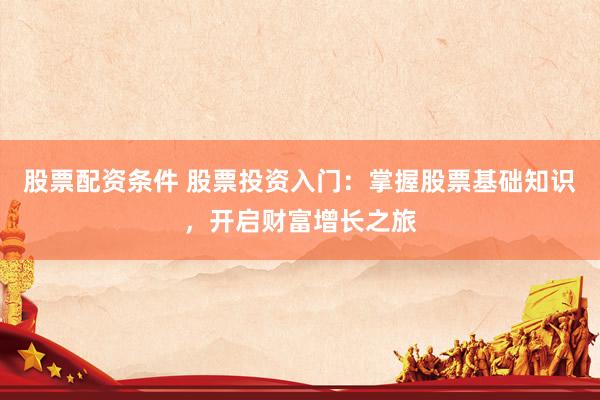 股票配资条件 股票投资入门：掌握股票基础知识，开启财富增长之旅
