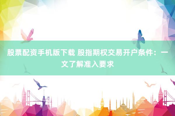 股票配资手机版下载 股指期权交易开户条件：一文了解准入要求