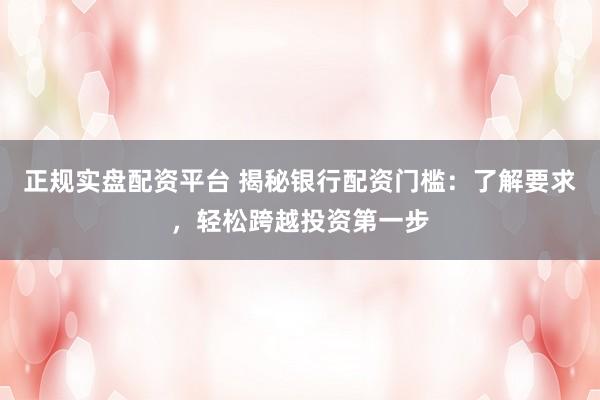 正规实盘配资平台 揭秘银行配资门槛：了解要求，轻松跨越投资第一步