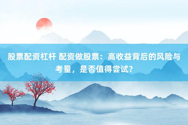 股票配资杠杆 配资做股票：高收益背后的风险与考量，是否值得尝试？
