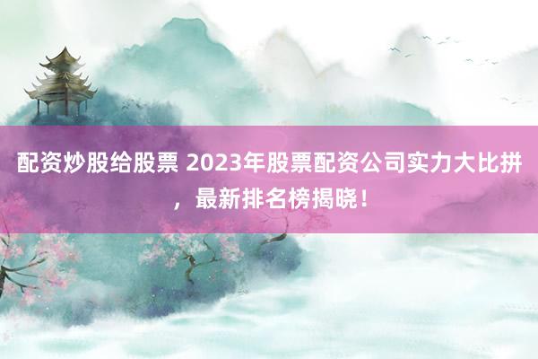 配资炒股给股票 2023年股票配资公司实力大比拼，最新排名榜揭晓！