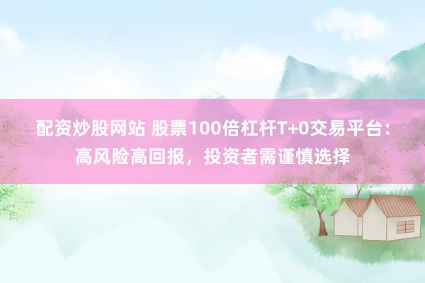配资炒股网站 股票100倍杠杆T+0交易平台：高风险高回报，投资者需谨慎选择