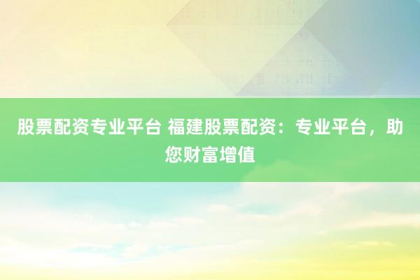 股票配资专业平台 福建股票配资：专业平台，助您财富增值