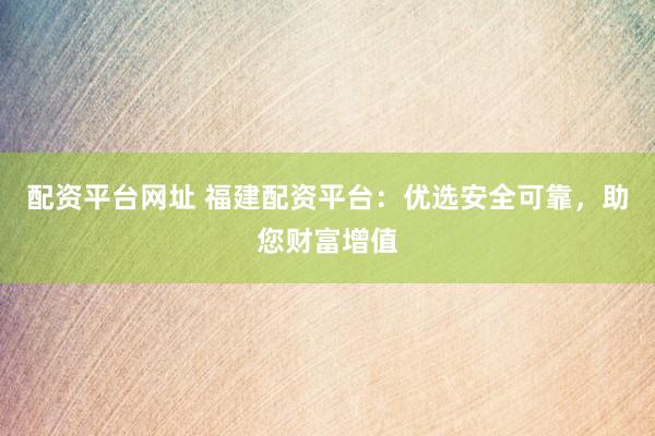 配资平台网址 福建配资平台：优选安全可靠，助您财富增值