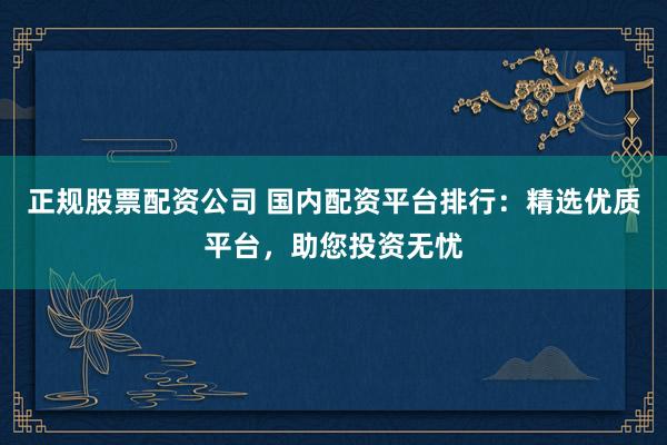 正规股票配资公司 国内配资平台排行：精选优质平台，助您投资无忧