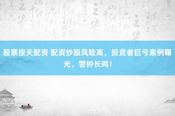 股票按天配资 配资炒股风险高，投资者巨亏案例曝光，警钟长鸣！